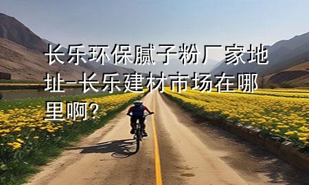 長樂環(huán)保膩子粉廠家地址-長樂建材市場在哪里啊?