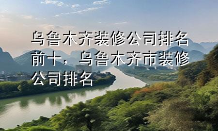 烏魯木齊裝修公司排名前十，烏魯木齊市裝修公司排名