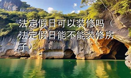 法定假日可以裝修嗎（法定假日能不能裝修房子）