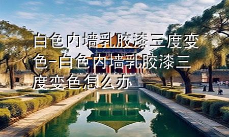 白色內(nèi)墻乳膠漆三度變色-白色內(nèi)墻乳膠漆三度變色怎么辦
