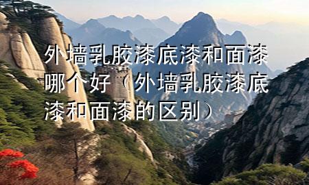 外墻乳膠漆底漆和面漆哪個好（外墻乳膠漆底漆和面漆的區(qū)別）
