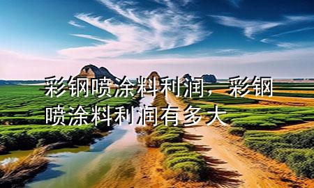 彩鋼噴涂料利潤，彩鋼噴涂料利潤有多大