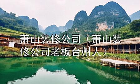 蕭山裝修公司（蕭山裝修公司老板臺州人）