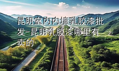 昆明室內(nèi)內(nèi)墻乳膠漆批發(fā)-昆明乳膠漆哪里有賣的