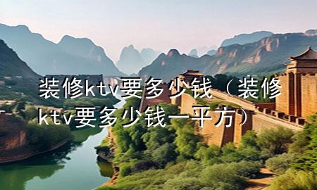 裝修ktv要多少錢（裝修ktv要多少錢一平方）