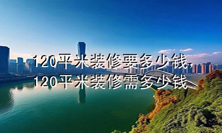 120平米裝修要多少錢，120平米裝修需多少錢