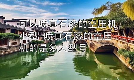 可以噴真石漆的空壓機(jī)小型-噴真石漆的空壓機(jī)的是多大型號(hào)