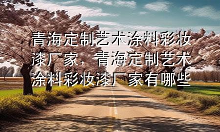 青海定制藝術(shù)涂料彩妝漆廠家，青海定制藝術(shù)涂料彩妝漆廠家有哪些