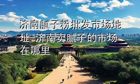 濟(jì)南膩?zhàn)臃叟l(fā)市場(chǎng)地址-濟(jì)南賣膩?zhàn)拥氖袌?chǎng)在哪里