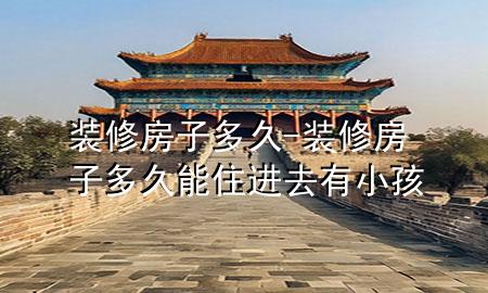 裝修房子多久-裝修房子多久能住進去有小孩
