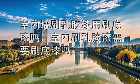 室內(nèi)墻刷乳膠漆用刷底漆嗎，室內(nèi)刷乳膠漆需要刷底漆嗎