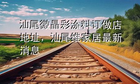 汕尾微晶彩涂料訂做店地址，汕尾維家居最新消息