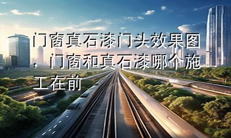 門窗真石漆門頭效果圖，門窗和真石漆哪個(gè)施工在前