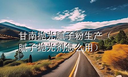 甘南拋光膩子粉生產(chǎn)（膩子拋光劑怎么用）