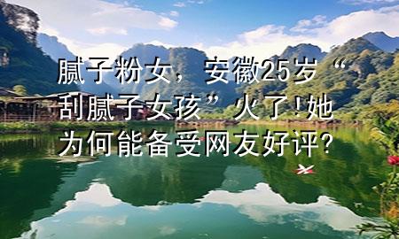 膩?zhàn)臃叟?，安?5歲“刮膩?zhàn)优ⅰ被鹆?她為何能備受網(wǎng)友好評(píng)?