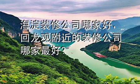 海淀裝修公司哪家好，回龍觀附近的裝修公司哪家最好?