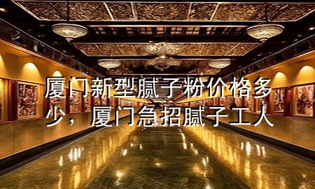 廈門新型膩子粉價格多少，廈門急招膩子工人