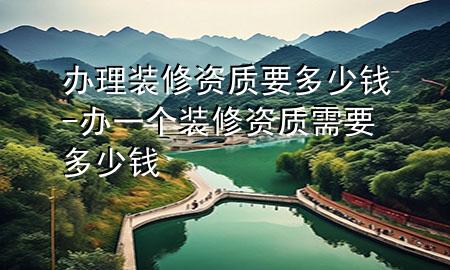 辦理裝修資質(zhì)要多少錢-辦一個(gè)裝修資質(zhì)需要多少錢