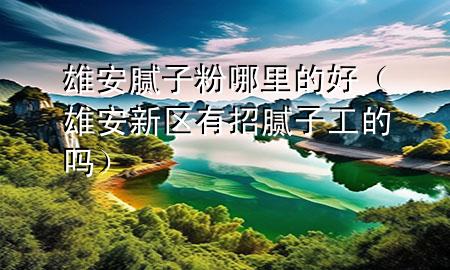 雄安膩子粉哪里的好（雄安新區(qū)有招膩子工的嗎）
