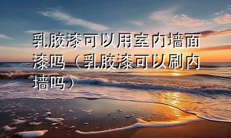 乳膠漆可以用室內(nèi)墻面漆嗎（乳膠漆可以刷內(nèi)墻嗎）