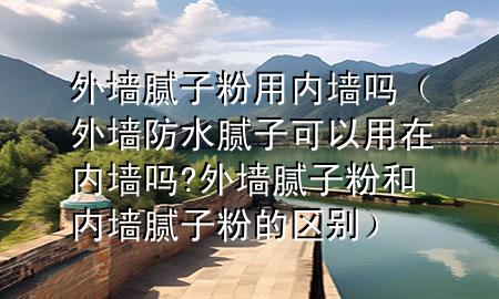 外墻膩子粉用內墻嗎（外墻防水膩子可以用在內墻嗎?外墻膩子粉和內墻膩子粉的區(qū)別）