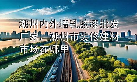 潮州內(nèi)外墻乳膠漆批發(fā)廠家，潮州市裝修建材市場在哪里