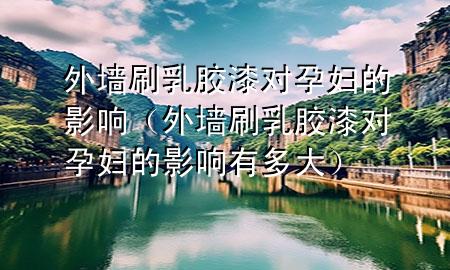 外墻刷乳膠漆對孕婦的影響（外墻刷乳膠漆對孕婦的影響有多大）