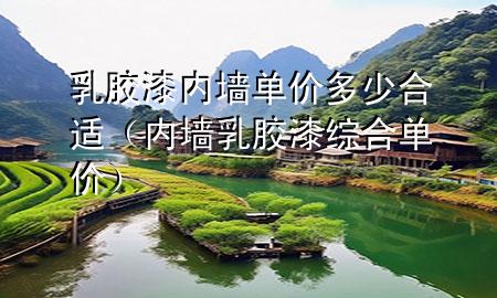 乳膠漆內(nèi)墻單價(jià)多少合適（內(nèi)墻乳膠漆綜合單價(jià)）