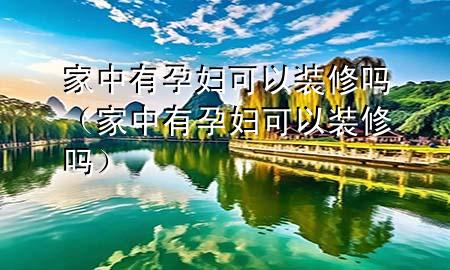 家中有孕婦可以裝修嗎（家中有孕婦可以裝修嗎）