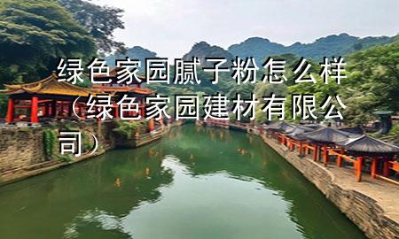 綠色家園膩子粉怎么樣（綠色家園建材有限公司）