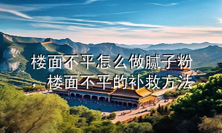 樓面不平怎么做膩?zhàn)臃?，樓面不平的補(bǔ)救方法