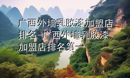 廣西外墻乳膠漆加盟店排名-廣西外墻乳膠漆加盟店排名第一