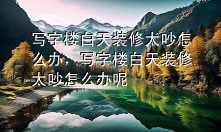 寫字樓白天裝修太吵怎么辦，寫字樓白天裝修太吵怎么辦呢