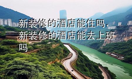 新裝修的酒店能住嗎，新裝修的酒店能去上班嗎