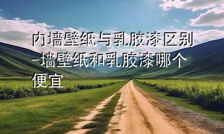 內(nèi)墻壁紙與乳膠漆區(qū)別-墻壁紙和乳膠漆哪個(gè)便宜