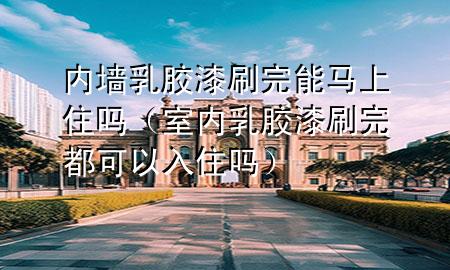 內(nèi)墻乳膠漆刷完能馬上住嗎（室內(nèi)乳膠漆刷完都可以入住嗎）