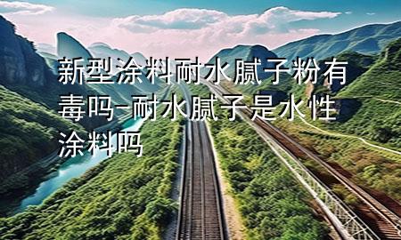 新型涂料耐水膩子粉有毒嗎-耐水膩子是水性涂料嗎