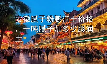 安徽膩子粉膨潤土價格，一噸膩子加多少膨潤土