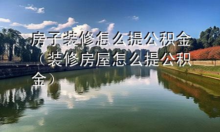 房子裝修怎么提公積金（裝修房屋怎么提公積金）