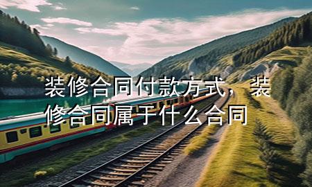 裝修合同付款方式，裝修合同屬于什么合同