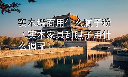 實木墻面用什么膩子粉（實木家具刮膩子用什么調配）