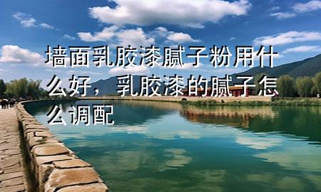 墻面乳膠漆膩子粉用什么好，乳膠漆的膩子怎么調(diào)配