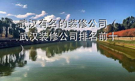 武漢有名的裝修公司（武漢裝修公司排名前十）