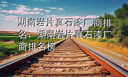 湖南巖片真石漆廠商排名，湖南巖片真石漆廠商排名榜