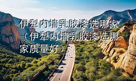 伊犁內墻乳膠漆選哪家（伊犁內墻乳膠漆選哪家質量好）