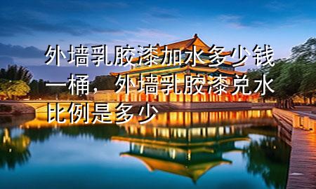 外墻乳膠漆加水多少錢一桶，外墻乳膠漆兌水比例是多少