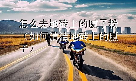 怎么去地磚上的膩子粉（如何清潔地磚上的膩子）