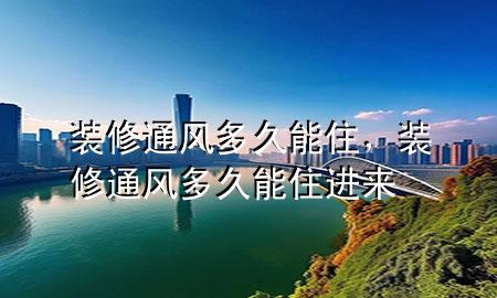 裝修通風(fēng)多久能住，裝修通風(fēng)多久能住進來