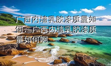 廣西內(nèi)墻乳膠漆質(zhì)量如何，廣西內(nèi)墻乳膠漆質(zhì)量如何啊