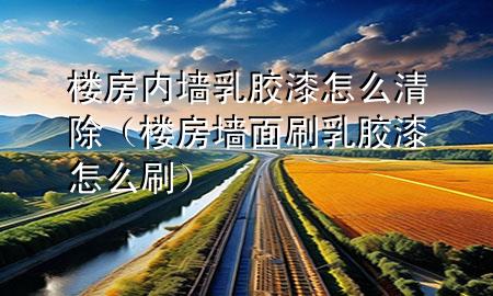 樓房?jī)?nèi)墻乳膠漆怎么清除（樓房墻面刷乳膠漆怎么刷）